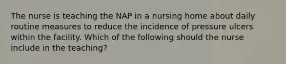 The nurse is teaching the NAP in a nursing home about daily routine measures to reduce the incidence of pressure ulcers within the facility. Which of the following should the nurse include in the teaching?