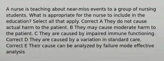 A nurse is teaching about near-miss events to a group of nursing students. What is appropriate for the nurse to include in the education? Select all that apply. Correct A They do not cause actual harm to the patient. B They may cause moderate harm to the patient. C They are caused by impaired immune functioning. Correct D They are caused by a variation in standard care. Correct E Their cause can be analyzed by failure mode effective analysis