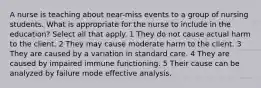 A nurse is teaching about near-miss events to a group of nursing students. What is appropriate for the nurse to include in the education? Select all that apply. 1 They do not cause actual harm to the client. 2 They may cause moderate harm to the client. 3 They are caused by a variation in standard care. 4 They are caused by impaired immune functioning. 5 Their cause can be analyzed by failure mode effective analysis.