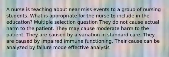 A nurse is teaching about near-miss events to a group of nursing students. What is appropriate for the nurse to include in the education? Multiple selection question They do not cause actual harm to the patient. They may cause moderate harm to the patient. They are caused by a variation in standard care. They are caused by impaired immune functioning. Their cause can be analyzed by failure mode effective analysis