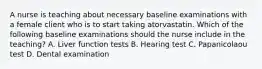 A nurse is teaching about necessary baseline examinations with a female client who is to start taking atorvastatin. Which of the following baseline examinations should the nurse include in the teaching? A. Liver function tests B. Hearing test C. Papanicolaou test D. Dental examination