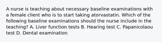 A nurse is teaching about necessary baseline examinations with a female client who is to start taking atorvastatin. Which of the following baseline examinations should the nurse include in the teaching? A. Liver function tests B. Hearing test C. Papanicolaou test D. Dental examination