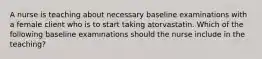 A nurse is teaching about necessary baseline examinations with a female client who is to start taking atorvastatin. Which of the following baseline examinations should the nurse include in the teaching?