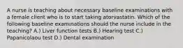 A nurse is teaching about necessary baseline examinations with a female client who is to start taking atorvastatin. Which of the following baseline examinations should the nurse include in the teaching? A.) Liver function tests B.) Hearing test C.) Papanicolaou test D.) Dental examination