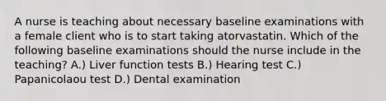 A nurse is teaching about necessary baseline examinations with a female client who is to start taking atorvastatin. Which of the following baseline examinations should the nurse include in the teaching? A.) Liver function tests B.) Hearing test C.) Papanicolaou test D.) Dental examination