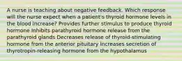 A nurse is teaching about negative feedback. Which response will the nurse expect when a patient's thyroid hormone levels in the blood increase? Provides further stimulus to produce thyroid hormone Inhibits parathyroid hormone release from the parathyroid glands Decreases release of thyroid-stimulating hormone from the anterior pituitary Increases secretion of thyrotropin-releasing hormone from the hypothalamus