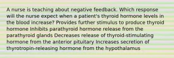 A nurse is teaching about negative feedback. Which response will the nurse expect when a patient's thyroid hormone levels in the blood increase? Provides further stimulus to produce thyroid hormone Inhibits parathyroid hormone release from the parathyroid glands Decreases release of thyroid-stimulating hormone from the anterior pituitary Increases secretion of thyrotropin-releasing hormone from the hypothalamus