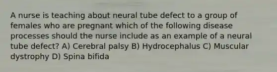 A nurse is teaching about neural tube defect to a group of females who are pregnant which of the following disease processes should the nurse include as an example of a neural tube defect? A) Cerebral palsy B) Hydrocephalus C) Muscular dystrophy D) Spina bifida