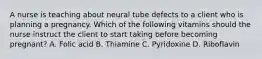 A nurse is teaching about neural tube defects to a client who is planning a pregnancy. Which of the following vitamins should the nurse instruct the client to start taking before becoming pregnant? A. Folic acid B. Thiamine C. Pyridoxine D. Riboflavin