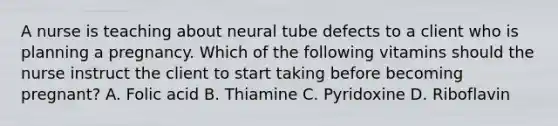 A nurse is teaching about neural tube defects to a client who is planning a pregnancy. Which of the following vitamins should the nurse instruct the client to start taking before becoming pregnant? A. Folic acid B. Thiamine C. Pyridoxine D. Riboflavin