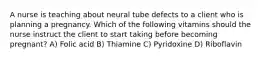 A nurse is teaching about neural tube defects to a client who is planning a pregnancy. Which of the following vitamins should the nurse instruct the client to start taking before becoming pregnant? A) Folic acid B) Thiamine C) Pyridoxine D) Riboflavin