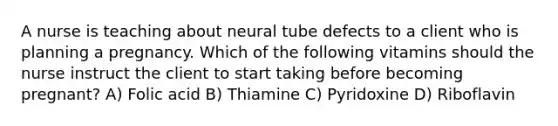 A nurse is teaching about neural tube defects to a client who is planning a pregnancy. Which of the following vitamins should the nurse instruct the client to start taking before becoming pregnant? A) Folic acid B) Thiamine C) Pyridoxine D) Riboflavin