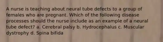 A nurse is teaching about neural tube defects to a group of females who are pregnant. Which of the following disease processes should the nurse include as an example of a neural tube defect? a. Cerebral palsy b. Hydrocephalus c. Muscular dystrophy d. Spina bifida