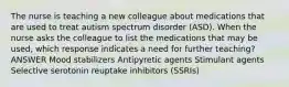 The nurse is teaching a new colleague about medications that are used to treat autism spectrum disorder (ASD). When the nurse asks the colleague to list the medications that may be used, which response indicates a need for further teaching? ANSWER Mood stabilizers Antipyretic agents Stimulant agents Selective serotonin reuptake inhibitors (SSRIs)