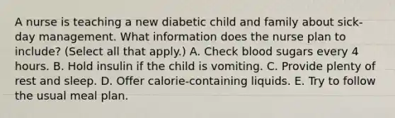 A nurse is teaching a new diabetic child and family about sick-day management. What information does the nurse plan to include? (Select all that apply.) A. Check blood sugars every 4 hours. B. Hold insulin if the child is vomiting. C. Provide plenty of rest and sleep. D. Offer calorie-containing liquids. E. Try to follow the usual meal plan.