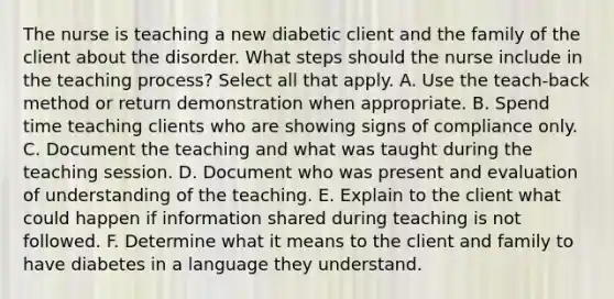 The nurse is teaching a new diabetic client and the family of the client about the disorder. What steps should the nurse include in the teaching process? Select all that apply. A. Use the teach-back method or return demonstration when appropriate. B. Spend time teaching clients who are showing signs of compliance only. C. Document the teaching and what was taught during the teaching session. D. Document who was present and evaluation of understanding of the teaching. E. Explain to the client what could happen if information shared during teaching is not followed. F. Determine what it means to the client and family to have diabetes in a language they understand.