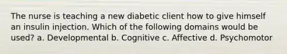 The nurse is teaching a new diabetic client how to give himself an insulin injection. Which of the following domains would be used? a. Developmental b. Cognitive c. Affective d. Psychomotor