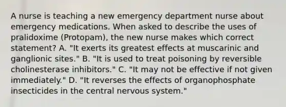 A nurse is teaching a new emergency department nurse about emergency medications. When asked to describe the uses of pralidoxime (Protopam), the new nurse makes which correct statement? A. "It exerts its greatest effects at muscarinic and ganglionic sites." B. "It is used to treat poisoning by reversible cholinesterase inhibitors." C. "It may not be effective if not given immediately." D. "It reverses the effects of organophosphate insecticides in the central nervous system."