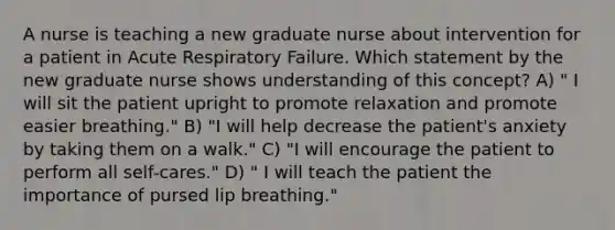 A nurse is teaching a new graduate nurse about intervention for a patient in Acute Respiratory Failure. Which statement by the new graduate nurse shows understanding of this concept? A) " I will sit the patient upright to promote relaxation and promote easier breathing." B) "I will help decrease the patient's anxiety by taking them on a walk." C) "I will encourage the patient to perform all self-cares." D) " I will teach the patient the importance of pursed lip breathing."