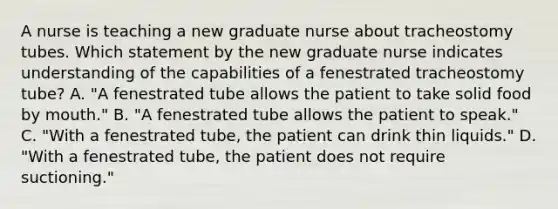 A nurse is teaching a new graduate nurse about tracheostomy tubes. Which statement by the new graduate nurse indicates understanding of the capabilities of a fenestrated tracheostomy tube? A. "A fenestrated tube allows the patient to take solid food by mouth." B. "A fenestrated tube allows the patient to speak." C. "With a fenestrated tube, the patient can drink thin liquids." D. "With a fenestrated tube, the patient does not require suctioning."