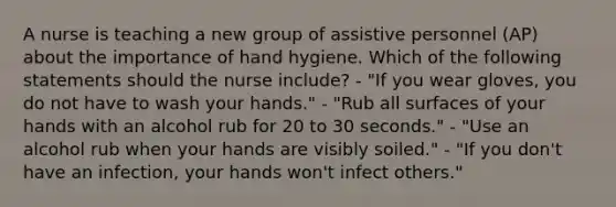 A nurse is teaching a new group of assistive personnel (AP) about the importance of hand hygiene. Which of the following statements should the nurse include? - "If you wear gloves, you do not have to wash your hands." - "Rub all surfaces of your hands with an alcohol rub for 20 to 30 seconds." - "Use an alcohol rub when your hands are visibly soiled." - "If you don't have an infection, your hands won't infect others."