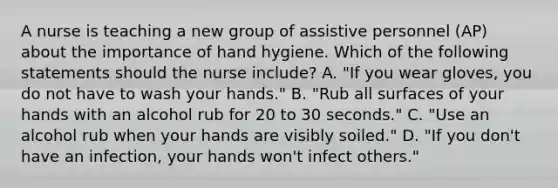 A nurse is teaching a new group of assistive personnel (AP) about the importance of hand hygiene. Which of the following statements should the nurse include? A. "If you wear gloves, you do not have to wash your hands." B. "Rub all surfaces of your hands with an alcohol rub for 20 to 30 seconds." C. "Use an alcohol rub when your hands are visibly soiled." D. "If you don't have an infection, your hands won't infect others."