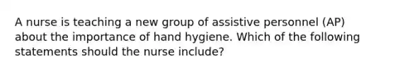 A nurse is teaching a new group of assistive personnel (AP) about the importance of hand hygiene. Which of the following statements should the nurse include?