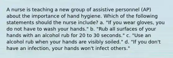 A nurse is teaching a new group of assistive personnel (AP) about the importance of hand hygiene. Which of the following statements should the nurse include? a. "If you wear gloves, you do not have to wash your hands." b. "Rub all surfaces of your hands with an alcohol rub for 20 to 30 seconds." c. "Use an alcohol rub when your hands are visibly soiled." d. "If you don't have an infection, your hands won't infect others."