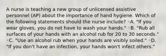 A nurse is teaching a new group of unlicensed assistive personnel (AP) about the importance of hand hygiene. Which of the following statements should the nurse include? ◦A. "If you wear gloves, you do not have to wash your hands." ◦B. "Rub all surfaces of your hands with an alcohol rub for 20 to 30 seconds." ◦C. "Use an alcohol rub when your hands are visibly soiled." ◦D. "If you don't have an infection, your hands won't infect others."