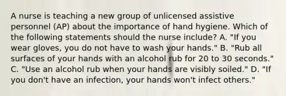 A nurse is teaching a new group of unlicensed assistive personnel (AP) about the importance of hand hygiene. Which of the following statements should the nurse include? A. "If you wear gloves, you do not have to wash your hands." B. "Rub all surfaces of your hands with an alcohol rub for 20 to 30 seconds." C. "Use an alcohol rub when your hands are visibly soiled." D. "If you don't have an infection, your hands won't infect others."