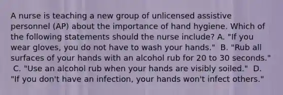 A nurse is teaching a new group of unlicensed assistive personnel (AP) about the importance of hand hygiene. Which of the following statements should the nurse include?​ A. "If you wear gloves, you do not have to wash your hands." ​ B. "Rub all surfaces of your hands with an alcohol rub for 20 to 30 seconds." ​ C. "Use an alcohol rub when your hands are visibly soiled." ​ D. "If you don't have an infection, your hands won't infect others." ​