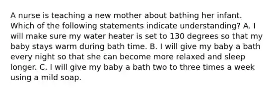 A nurse is teaching a new mother about bathing her infant. Which of the following statements indicate understanding? A. I will make sure my water heater is set to 130 degrees so that my baby stays warm during bath time. B. I will give my baby a bath every night so that she can become more relaxed and sleep longer. C. I will give my baby a bath two to three times a week using a mild soap.