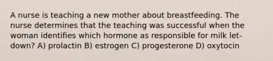 A nurse is teaching a new mother about breastfeeding. The nurse determines that the teaching was successful when the woman identifies which hormone as responsible for milk let-down? A) prolactin B) estrogen C) progesterone D) oxytocin