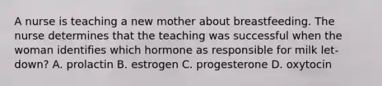 A nurse is teaching a new mother about breastfeeding. The nurse determines that the teaching was successful when the woman identifies which hormone as responsible for milk let-down? A. prolactin B. estrogen C. progesterone D. oxytocin