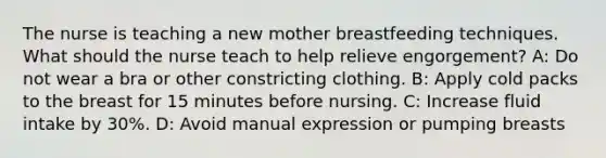 The nurse is teaching a new mother breastfeeding techniques. What should the nurse teach to help relieve engorgement? A: Do not wear a bra or other constricting clothing. B: Apply cold packs to the breast for 15 minutes before nursing. C: Increase fluid intake by 30%. D: Avoid manual expression or pumping breasts