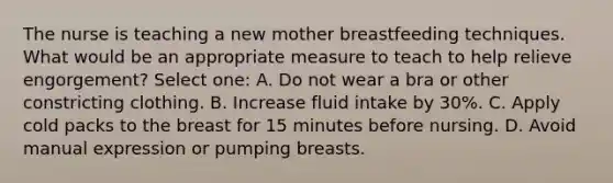 The nurse is teaching a new mother breastfeeding techniques. What would be an appropriate measure to teach to help relieve engorgement? Select one: A. Do not wear a bra or other constricting clothing. B. Increase fluid intake by 30%. C. Apply cold packs to the breast for 15 minutes before nursing. D. Avoid manual expression or pumping breasts.