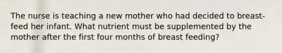 The nurse is teaching a new mother who had decided to breast-feed her infant. What nutrient must be supplemented by the mother after the first four months of breast feeding?