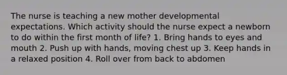 The nurse is teaching a new mother developmental expectations. Which activity should the nurse expect a newborn to do within the first month of life? 1. Bring hands to eyes and mouth 2. Push up with hands, moving chest up 3. Keep hands in a relaxed position 4. Roll over from back to abdomen