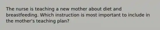 The nurse is teaching a new mother about diet and breastfeeding. Which instruction is most important to include in the mother's teaching plan?