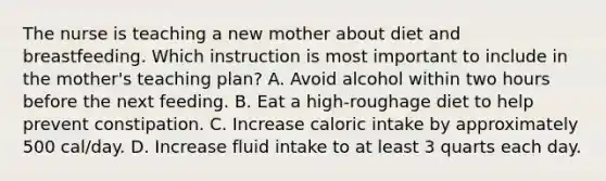 The nurse is teaching a new mother about diet and breastfeeding. Which instruction is most important to include in the mother's teaching plan? A. Avoid alcohol within two hours before the next feeding. B. Eat a high-roughage diet to help prevent constipation. C. Increase caloric intake by approximately 500 cal/day. D. Increase fluid intake to at least 3 quarts each day.