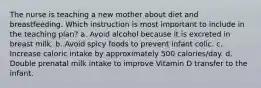 The nurse is teaching a new mother about diet and breastfeeding. Which instruction is most important to include in the teaching plan? a. Avoid alcohol because it is excreted in breast milk. b. Avoid spicy foods to prevent infant colic. c. Increase caloric intake by approximately 500 calories/day. d. Double prenatal milk intake to improve Vitamin D transfer to the infant.