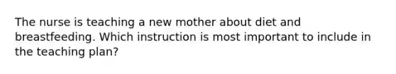 The nurse is teaching a new mother about diet and breastfeeding. Which instruction is most important to include in the teaching plan?