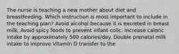 The nurse is teaching a new mother about diet and breastfeeding. Which instruction is most important to include in the teaching plan? Avoid alcohol because it is excreted in breast milk. Avoid spicy foods to prevent infant colic. Increase caloric intake by approximately 500 calories/day. Double prenatal milk intake to improve Vitamin D transfer to the