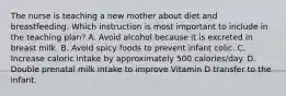 The nurse is teaching a new mother about diet and breastfeeding. Which instruction is most important to include in the teaching plan? A. Avoid alcohol because it is excreted in breast milk. B. Avoid spicy foods to prevent infant colic. C. Increase caloric intake by approximately 500 calories/day. D. Double prenatal milk intake to improve Vitamin D transfer to the infant.