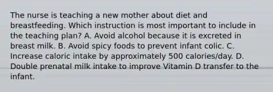 The nurse is teaching a new mother about diet and breastfeeding. Which instruction is most important to include in the teaching plan? A. Avoid alcohol because it is excreted in breast milk. B. Avoid spicy foods to prevent infant colic. C. Increase caloric intake by approximately 500 calories/day. D. Double prenatal milk intake to improve Vitamin D transfer to the infant.