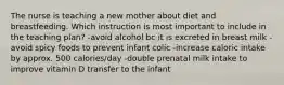 The nurse is teaching a new mother about diet and breastfeeding. Which instruction is most important to include in the teaching plan? -avoid alcohol bc it is excreted in breast milk -avoid spicy foods to prevent infant colic -increase caloric intake by approx. 500 calories/day -double prenatal milk intake to improve vitamin D transfer to the infant