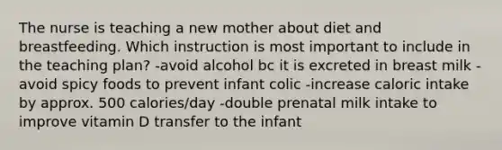 The nurse is teaching a new mother about diet and breastfeeding. Which instruction is most important to include in the teaching plan? -avoid alcohol bc it is excreted in breast milk -avoid spicy foods to prevent infant colic -increase caloric intake by approx. 500 calories/day -double prenatal milk intake to improve vitamin D transfer to the infant