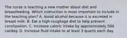 The nurse is teaching a new mother about diet and breastfeeding. Which instruction is most important to include in the teaching plan? A. Avoid alcohol because it is excreted in breast milk. B. Eat a high-roughage diet to help prevent constipation. C. Increase caloric intake by approximately 500 cal/day. D. Increase fluid intake to at least 3 quarts each day.