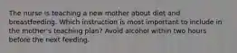 The nurse is teaching a new mother about diet and breastfeeding. Which instruction is most important to include in the mother's teaching plan? Avoid alcohol within two hours before the next feeding.