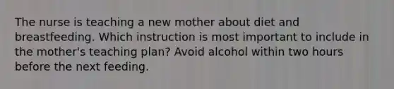 The nurse is teaching a new mother about diet and breastfeeding. Which instruction is most important to include in the mother's teaching plan? Avoid alcohol within two hours before the next feeding.